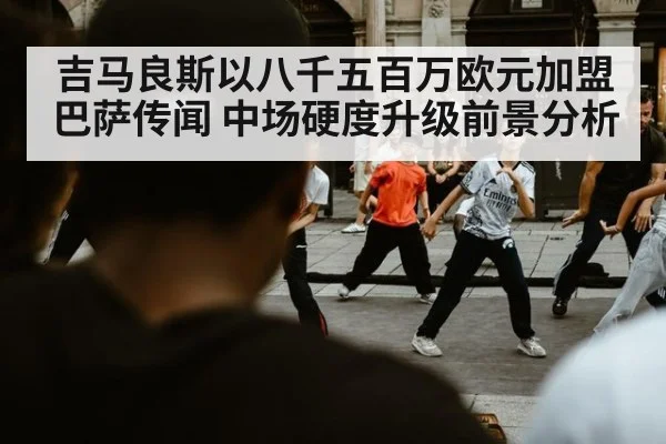 吉马良斯以八千五百万欧元加盟巴萨传闻 中场硬度升级前景分析